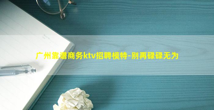 广州靠谱商务ktv招聘模特-别再碌碌无为